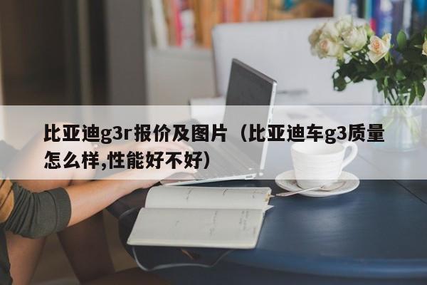 比亚迪g3r报价及图片（比亚迪车g3质量怎么样,性能好不好）