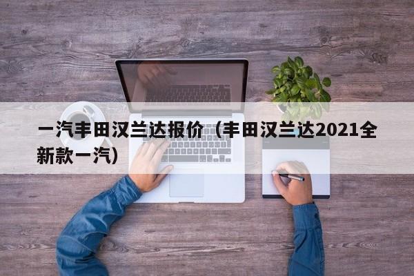 一汽丰田汉兰达报价（丰田汉兰达2021全新款一汽）