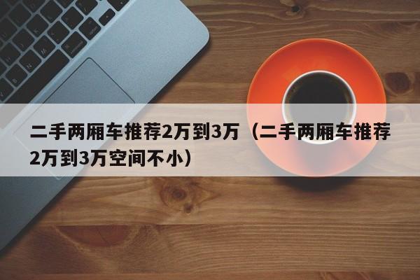 二手两厢车推荐2万到3万（二手两厢车推荐2万到3万空间不小）