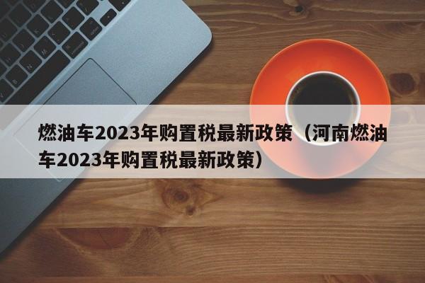 燃油车2023年购置税最新政策（河南燃油车2023年购置税最新政策）