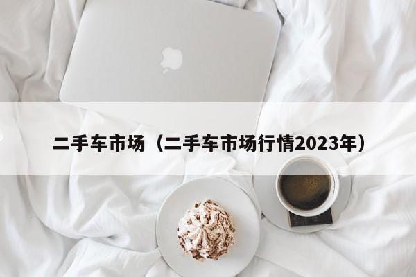 二手车市场（二手车市场行情2023年）