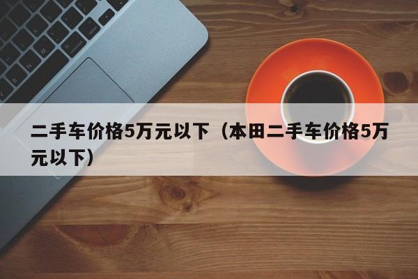 二手车价格5万元以下（本田二手车价格5万元以下）