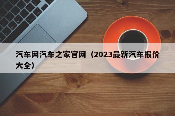 汽车网汽车之家官网（2023最新汽车报价大全）