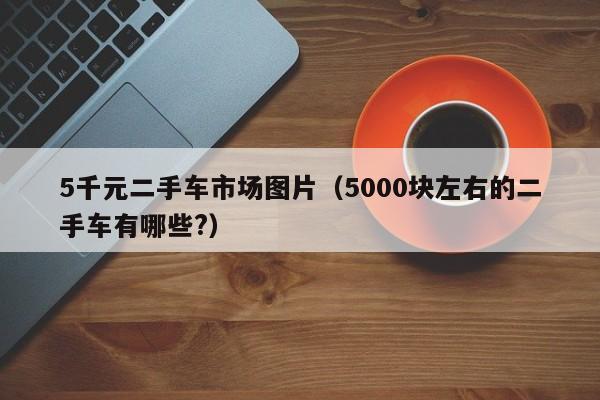 5千元二手车市场图片（5000块左右的二手车有哪些?）