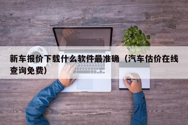 新车报价下载什么软件最准确（汽车估价在线查询免费）