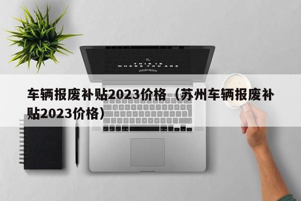 车辆报废补贴2023价格（苏州车辆报废补贴2023价格）