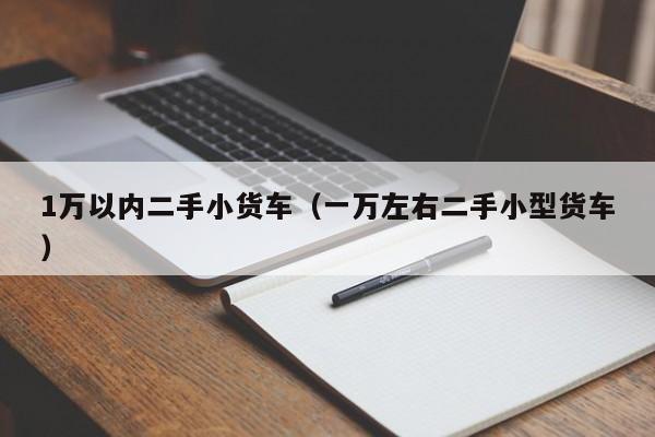 1万以内二手小货车（一万左右二手小型货车）