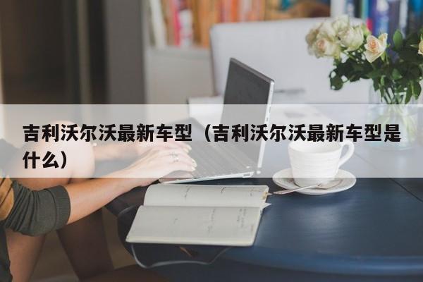 吉利沃尔沃最新车型（吉利沃尔沃最新车型是什么）