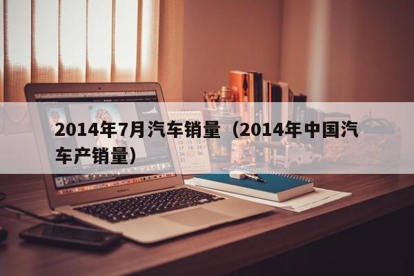 2014年7月汽车销量（2014年中国汽车产销量）