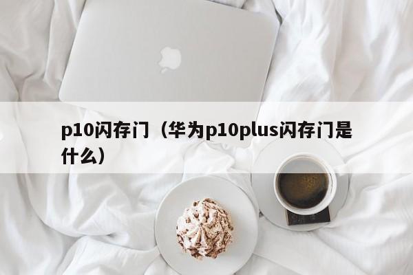 p10闪存门（华为p10plus闪存门是什么）