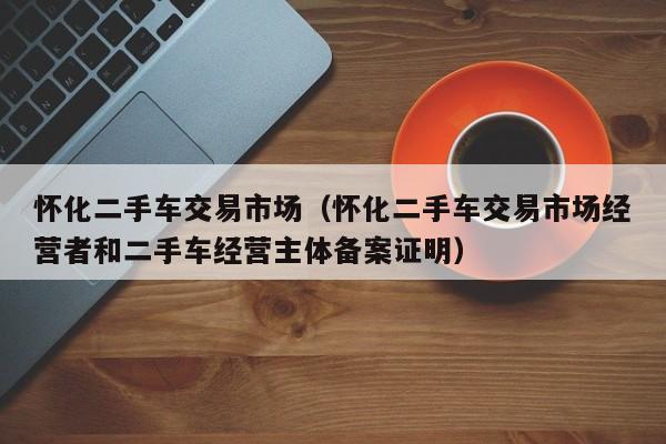 怀化二手车交易市场（怀化二手车交易市场经营者和二手车经营主体备案证明）