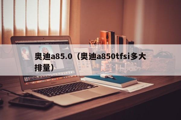 奥迪a85.0（奥迪a850tfsi多大排量）