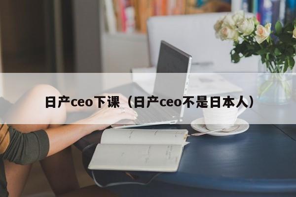 日产ceo下课（日产ceo不是日本人）