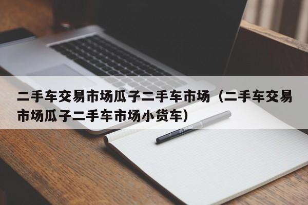 二手车交易市场瓜子二手车市场（二手车交易市场瓜子二手车市场小货车）