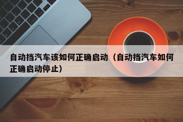 自动挡汽车该如何正确启动（自动挡汽车如何正确启动停止）