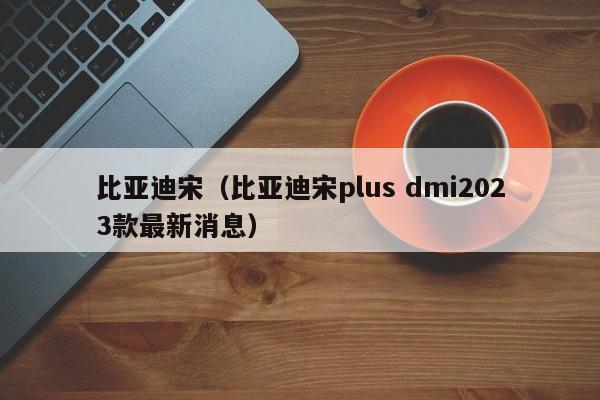 比亚迪宋（比亚迪宋plus dmi2023款最新消息）