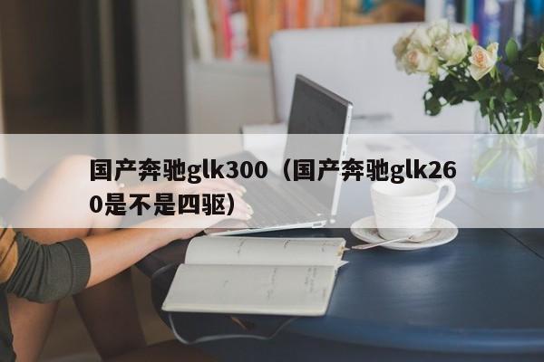 国产奔驰glk300（国产奔驰glk260是不是四驱）