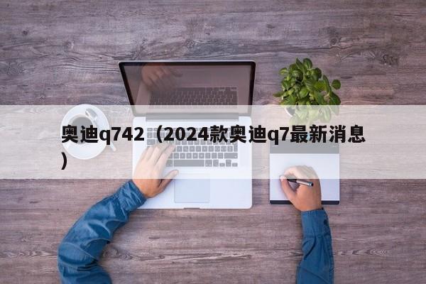 奥迪q742（2024款奥迪q7最新消息）