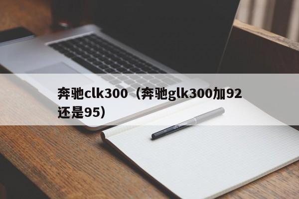 奔驰clk300（奔驰glk300加92还是95）