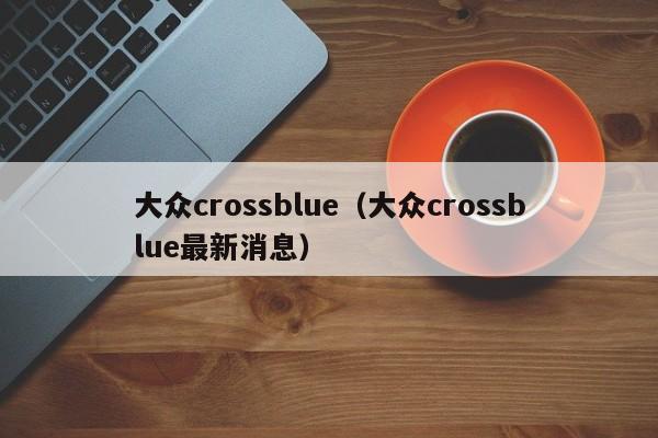 大众crossblue（大众crossblue最新消息）