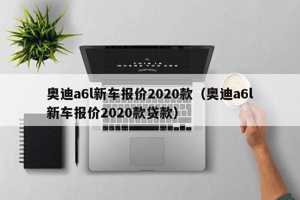 奥迪a6l新车报价2020款（奥迪a6l新车报价2020款贷款）