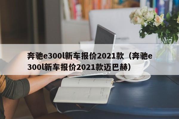 奔驰e300l新车报价2021款（奔驰e300l新车报价2021款迈巴赫）