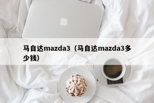 马自达mazda3（马自达mazda3多少钱）