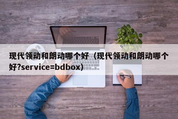 现代领动和朗动哪个好（现代领动和朗动哪个好?service=bdbox）