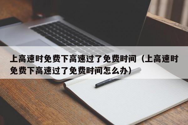 上高速时免费下高速过了免费时间（上高速时免费下高速过了免费时间怎么办）