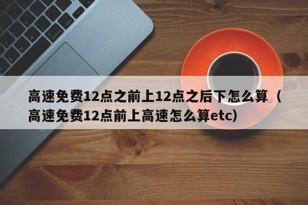 高速免费12点之前上12点之后下怎么算（高速免费12点前上高速怎么算etc）