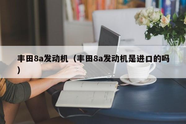 丰田8a发动机（丰田8a发动机是进口的吗）