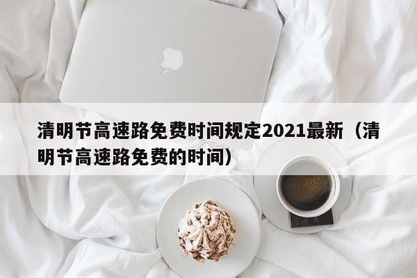 清明节高速路免费时间规定2021最新（清明节高速路免费的时间）