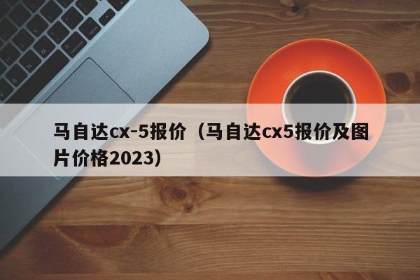 马自达cx-5报价（马自达cx5报价及图片价格2023）