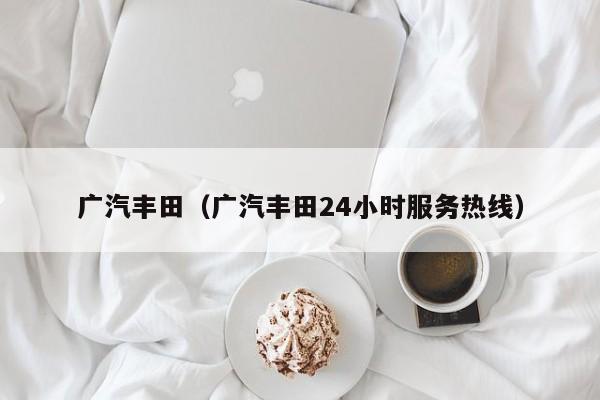 广汽丰田（广汽丰田24小时服务热线）