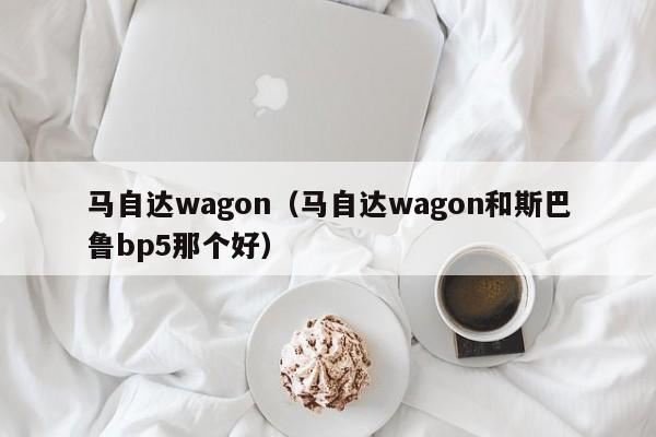 马自达wagon（马自达wagon和斯巴鲁bp5那个好）