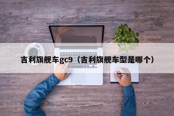 吉利旗舰车gc9（吉利旗舰车型是哪个）