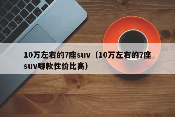 10万左右的7座suv（10万左右的7座suv哪款性价比高）