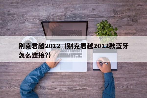 别克君越2012（别克君越2012款蓝牙怎么连接?）