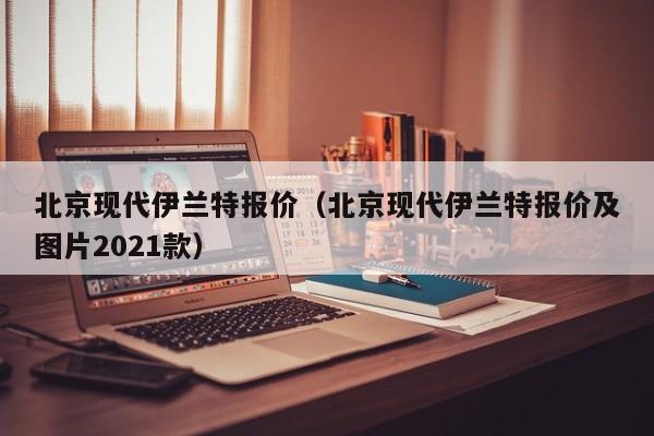 北京现代伊兰特报价（北京现代伊兰特报价及图片2021款）