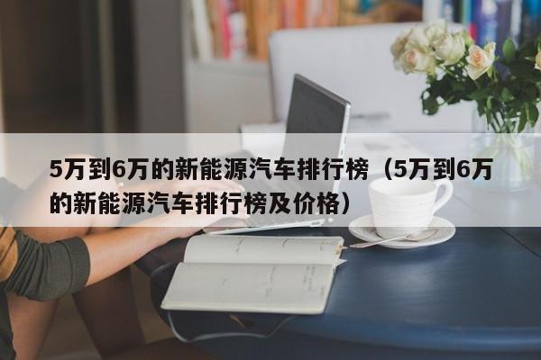 5万到6万的新能源汽车排行榜（5万到6万的新能源汽车排行榜及价格）