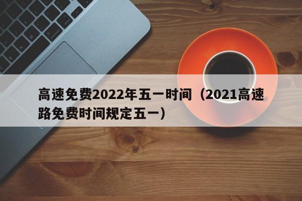 高速免费2022年五一时间（2021高速路免费时间规定五一）