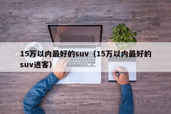 15万以内最好的suv（15万以内最好的suv逍客）