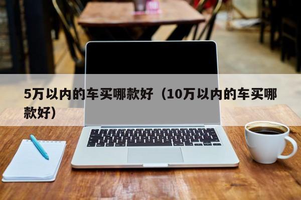 5万以内的车买哪款好（10万以内的车买哪款好）