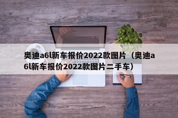 奥迪a6l新车报价2022款图片（奥迪a6l新车报价2022款图片二手车）