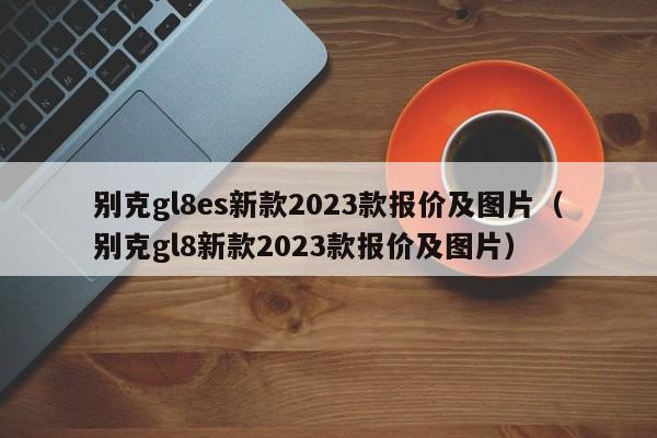 别克gl8es新款2023款报价及图片（别克gl8新款2023款报价及图片）