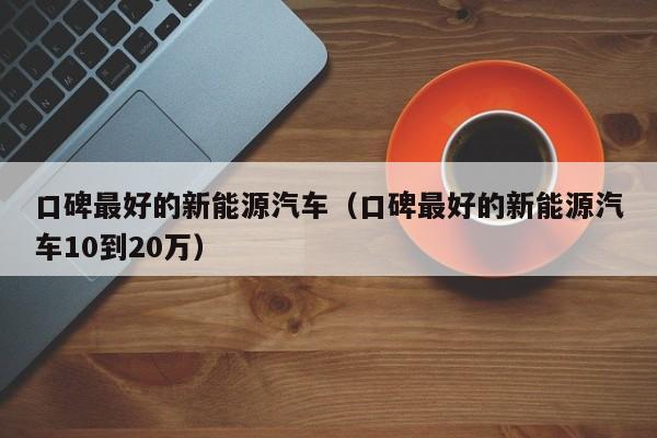 口碑最好的新能源汽车（口碑最好的新能源汽车10到20万）