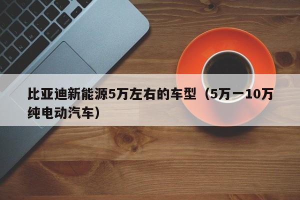 比亚迪新能源5万左右的车型（5万一10万纯电动汽车）