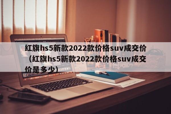 红旗hs5新款2022款价格suv成交价（红旗hs5新款2022款价格suv成交价是多少）