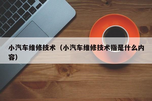 小汽车维修技术（小汽车维修技术指是什么内容）