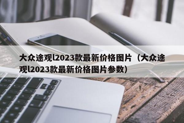 大众途观l2023款最新价格图片（大众途观l2023款最新价格图片参数）